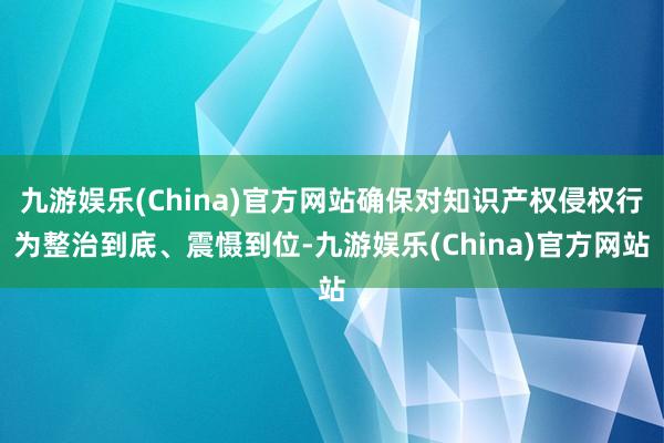 九游娱乐(China)官方网站确保对知识产权侵权行为整治到底、震慑到位-九游娱乐(China)官方网站