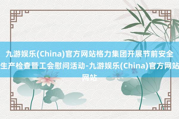 九游娱乐(China)官方网站格力集团开展节前安全生产检查暨工会慰问活动-九游娱乐(China)官方网站