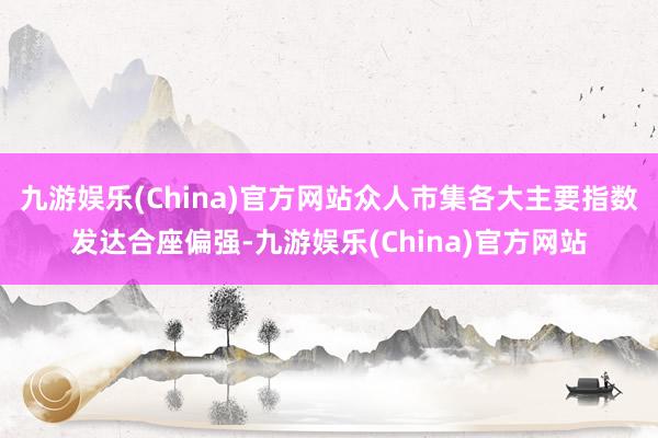 九游娱乐(China)官方网站众人市集各大主要指数发达合座偏强-九游娱乐(China)官方网站