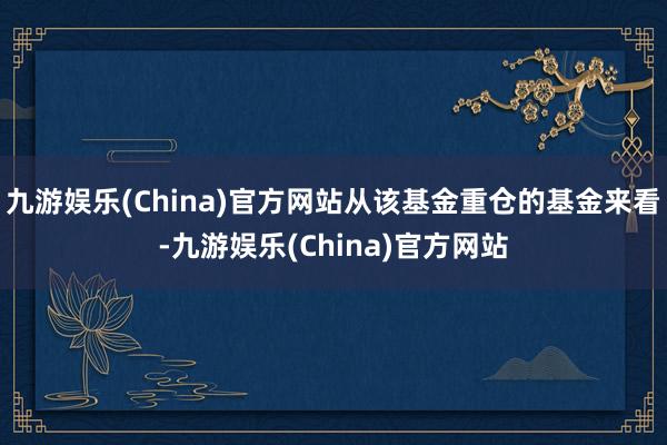 九游娱乐(China)官方网站从该基金重仓的基金来看-九游娱乐(China)官方网站