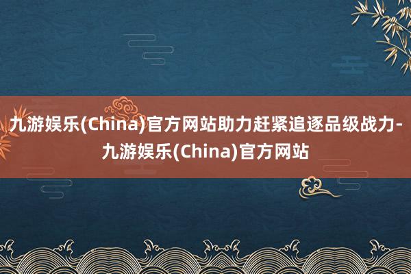 九游娱乐(China)官方网站助力赶紧追逐品级战力-九游娱乐(China)官方网站