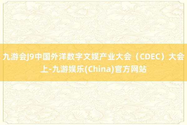 九游会J9中国外洋数字文娱产业大会（CDEC）大会上-九游娱乐(China)官方网站