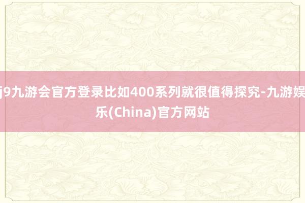 j9九游会官方登录比如400系列就很值得探究-九游娱乐(China)官方网站