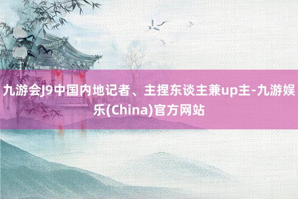 九游会J9中国内地记者、主捏东谈主兼up主-九游娱乐(China)官方网站