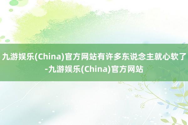 九游娱乐(China)官方网站有许多东说念主就心软了-九游娱乐(China)官方网站