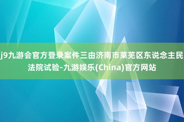 j9九游会官方登录案件三由济南市莱芜区东说念主民法院试验-九游娱乐(China)官方网站