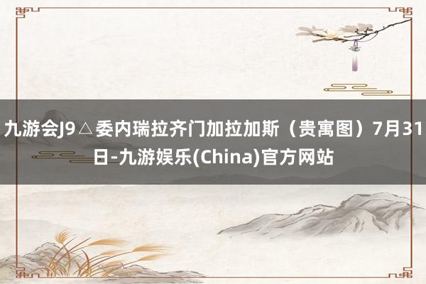 九游会J9△委内瑞拉齐门加拉加斯（贵寓图）7月31日-九游娱乐(China)官方网站