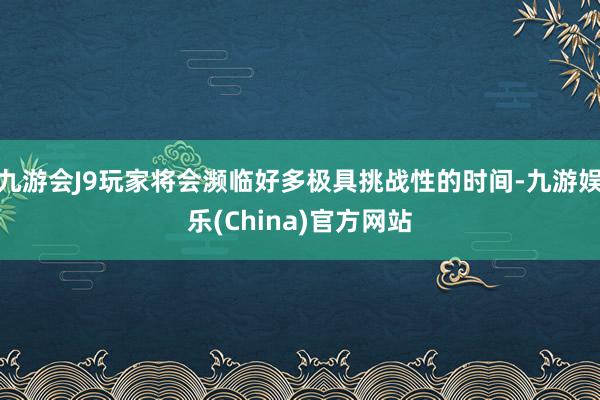 九游会J9玩家将会濒临好多极具挑战性的时间-九游娱乐(China)官方网站