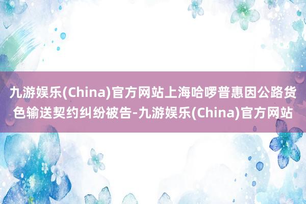 九游娱乐(China)官方网站上海哈啰普惠因公路货色输送契约纠纷被告-九游娱乐(China)官方网站