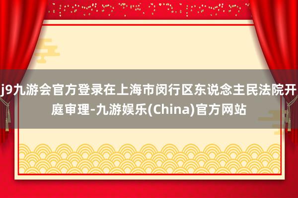 j9九游会官方登录在上海市闵行区东说念主民法院开庭审理-九游娱乐(China)官方网站