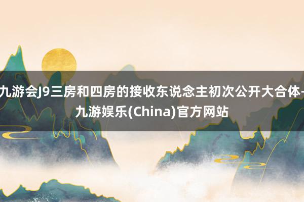 九游会J9三房和四房的接收东说念主初次公开大合体-九游娱乐(China)官方网站