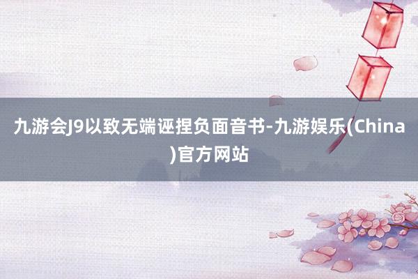 九游会J9以致无端诬捏负面音书-九游娱乐(China)官方网站