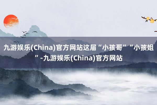 九游娱乐(China)官方网站这届“小孩哥”“小孩姐”-九游娱乐(China)官方网站