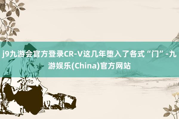 j9九游会官方登录CR-V这几年堕入了各式“门”-九游娱乐(China)官方网站