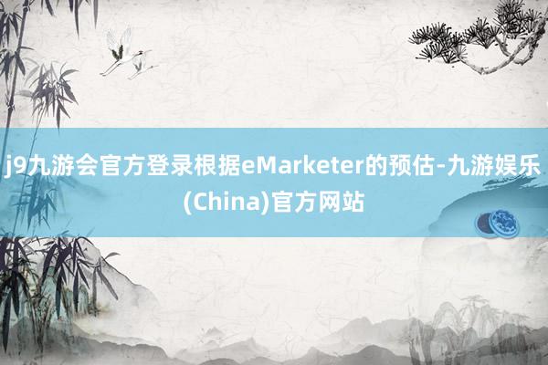 j9九游会官方登录根据eMarketer的预估-九游娱乐(China)官方网站