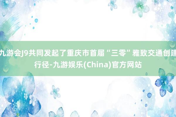 九游会J9共同发起了重庆市首届“三零”雅致交通创建行径-九游娱乐(China)官方网站