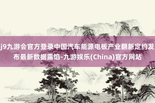 j9九游会官方登录中国汽车能源电板产业翻新定约发布最新数据露馅-九游娱乐(China)官方网站