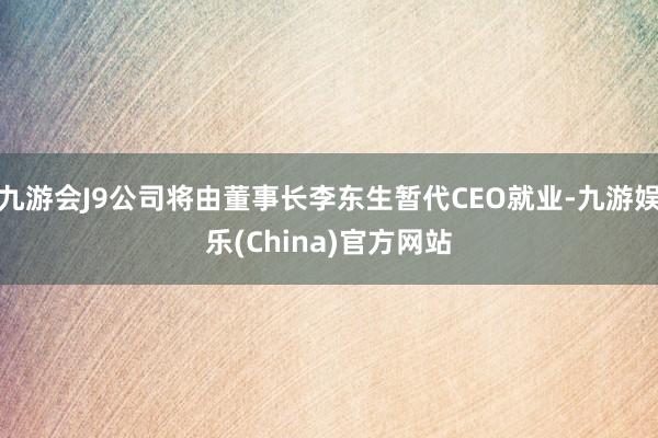 九游会J9公司将由董事长李东生暂代CEO就业-九游娱乐(China)官方网站