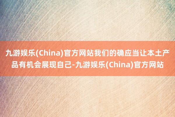 九游娱乐(China)官方网站我们的确应当让本土产品有机会展现自己-九游娱乐(China)官方网站