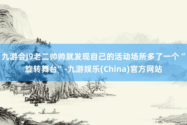 九游会J9老二帅帅就发现自己的活动场所多了一个“旋转舞台”-九游娱乐(China)官方网站