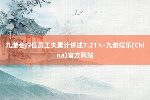 九游会J9任员工夫累计讲述7.21%-九游娱乐(China)官方网站