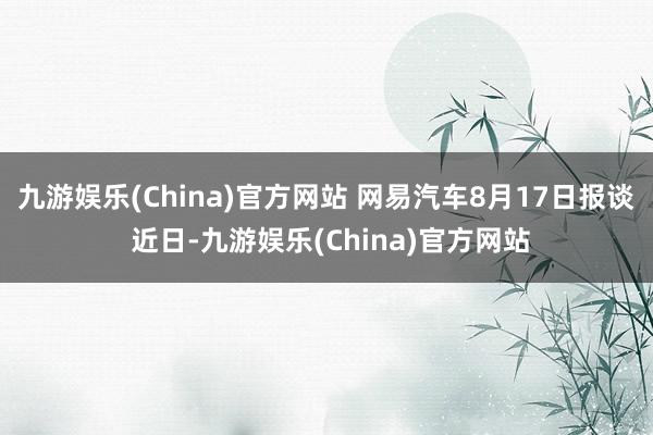 九游娱乐(China)官方网站 网易汽车8月17日报谈 近日-九游娱乐(China)官方网站