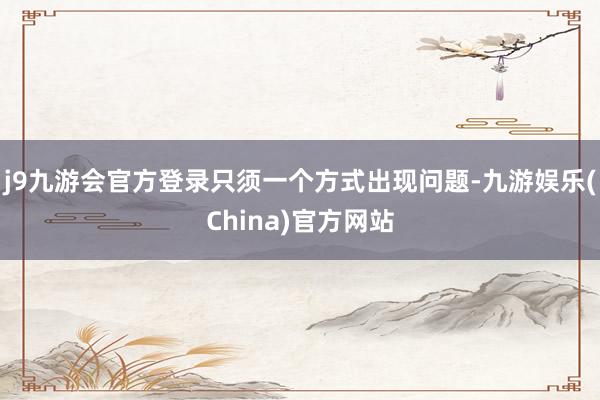 j9九游会官方登录只须一个方式出现问题-九游娱乐(China)官方网站