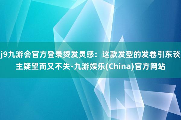 j9九游会官方登录烫发灵感：这款发型的发卷引东谈主疑望而又不失-九游娱乐(China)官方网站