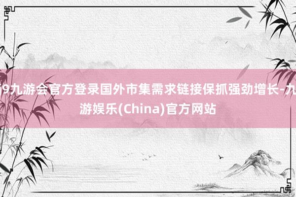 j9九游会官方登录国外市集需求链接保抓强劲增长-九游娱乐(China)官方网站