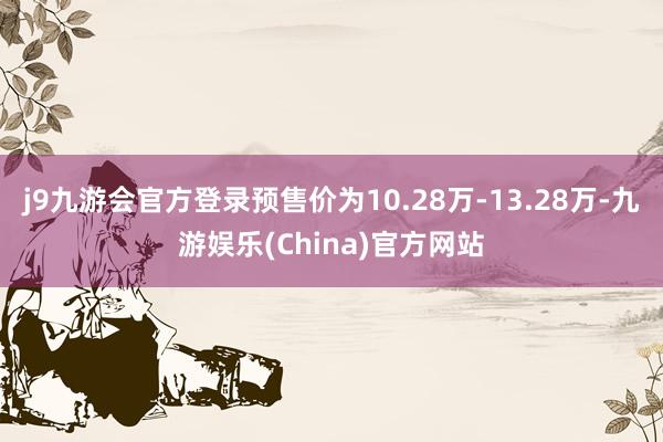 j9九游会官方登录预售价为10.28万-13.28万-九游娱乐(China)官方网站