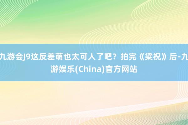 九游会J9这反差萌也太可人了吧？拍完《梁祝》后-九游娱乐(China)官方网站