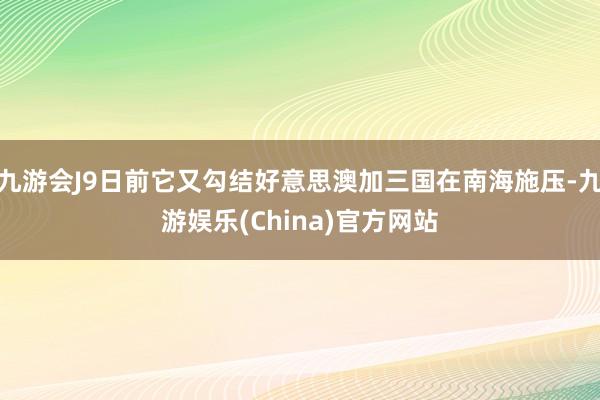 九游会J9日前它又勾结好意思澳加三国在南海施压-九游娱乐(China)官方网站