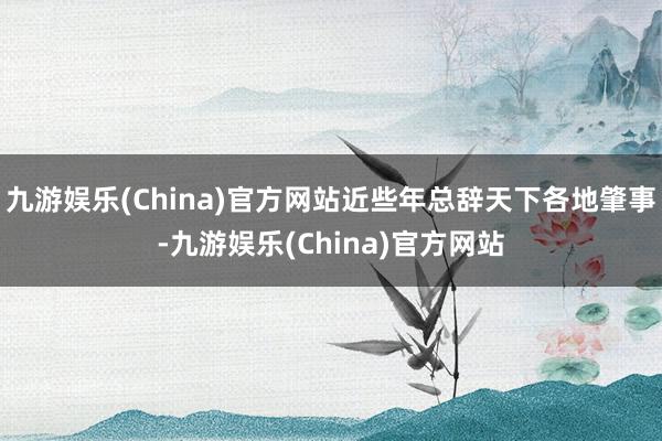 九游娱乐(China)官方网站近些年总辞天下各地肇事-九游娱乐(China)官方网站