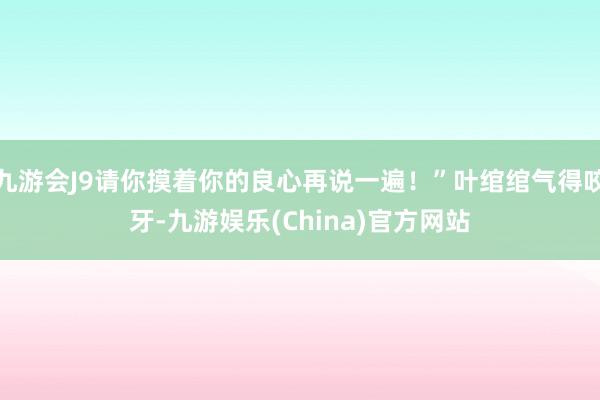 九游会J9请你摸着你的良心再说一遍！”叶绾绾气得咬牙-九游娱乐(China)官方网站