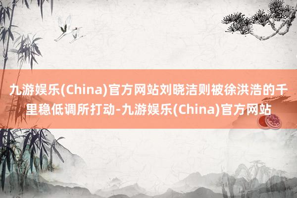 九游娱乐(China)官方网站刘晓洁则被徐洪浩的千里稳低调所打动-九游娱乐(China)官方网站