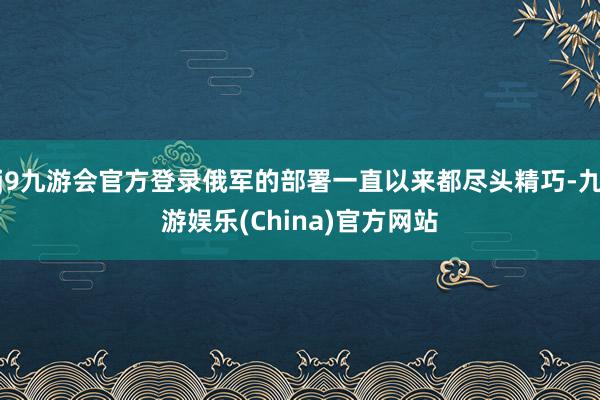 j9九游会官方登录俄军的部署一直以来都尽头精巧-九游娱乐(China)官方网站