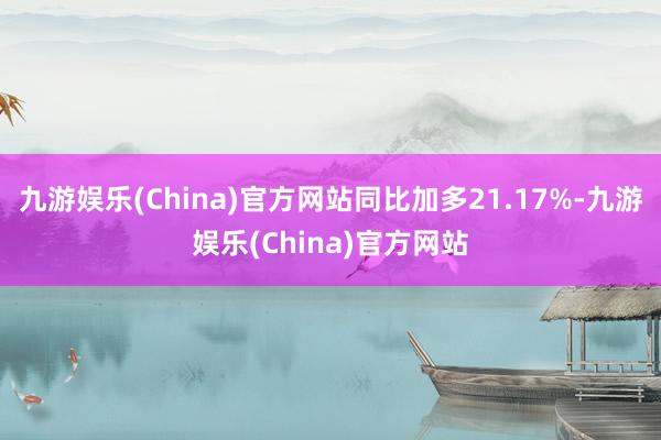 九游娱乐(China)官方网站同比加多21.17%-九游娱乐(China)官方网站