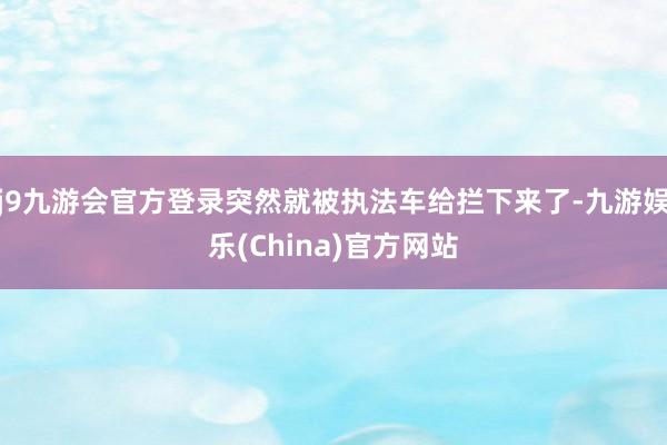 j9九游会官方登录突然就被执法车给拦下来了-九游娱乐(China)官方网站