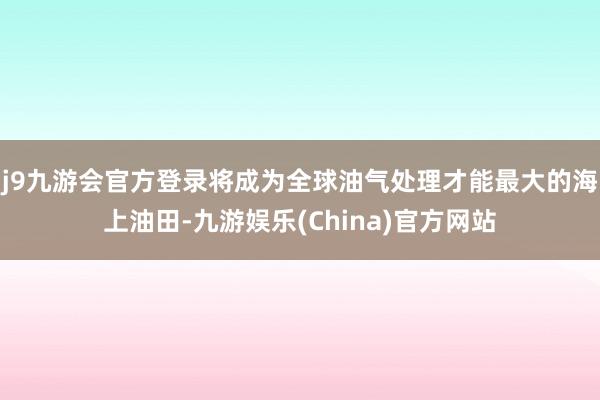 j9九游会官方登录将成为全球油气处理才能最大的海上油田-九游娱乐(China)官方网站