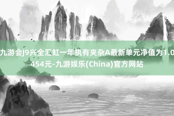 九游会J9兴全汇虹一年执有夹杂A最新单元净值为1.0454元-九游娱乐(China)官方网站