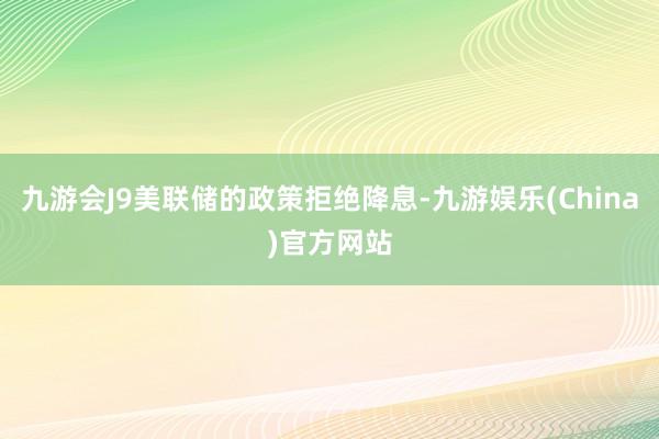 九游会J9美联储的政策拒绝降息-九游娱乐(China)官方网站