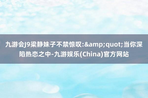 九游会J9梁静妹子不禁惊叹:&quot;当你深陷热恋之中-九游娱乐(China)官方网站