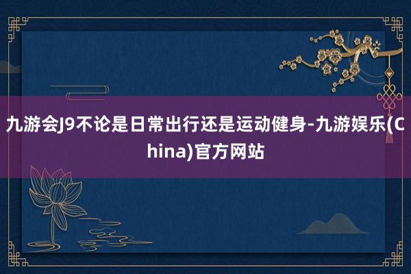 九游会J9不论是日常出行还是运动健身-九游娱乐(China)官方网站