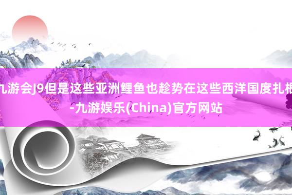 九游会J9但是这些亚洲鲤鱼也趁势在这些西洋国度扎根-九游娱乐(China)官方网站