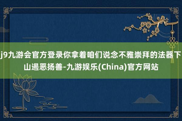 j9九游会官方登录你拿着咱们说念不雅崇拜的法器下山遏恶扬善-九游娱乐(China)官方网站