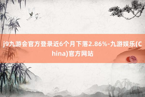 j9九游会官方登录近6个月下落2.86%-九游娱乐(China)官方网站