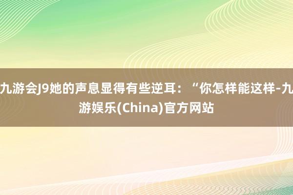 九游会J9她的声息显得有些逆耳：“你怎样能这样-九游娱乐(China)官方网站