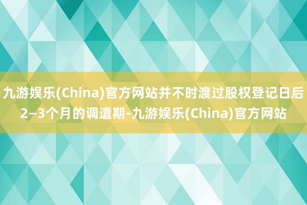 九游娱乐(China)官方网站并不时渡过股权登记日后2—3个月的调遣期-九游娱乐(China)官方网站