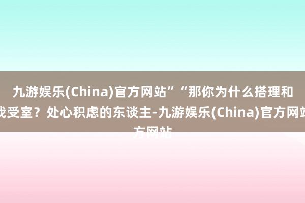 九游娱乐(China)官方网站”“那你为什么搭理和我受室？处心积虑的东谈主-九游娱乐(China)官方网站