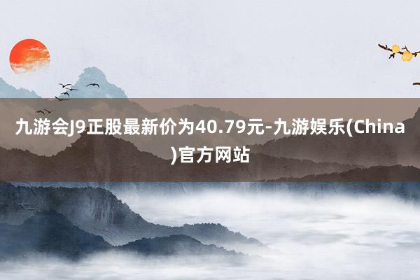 九游会J9正股最新价为40.79元-九游娱乐(China)官方网站